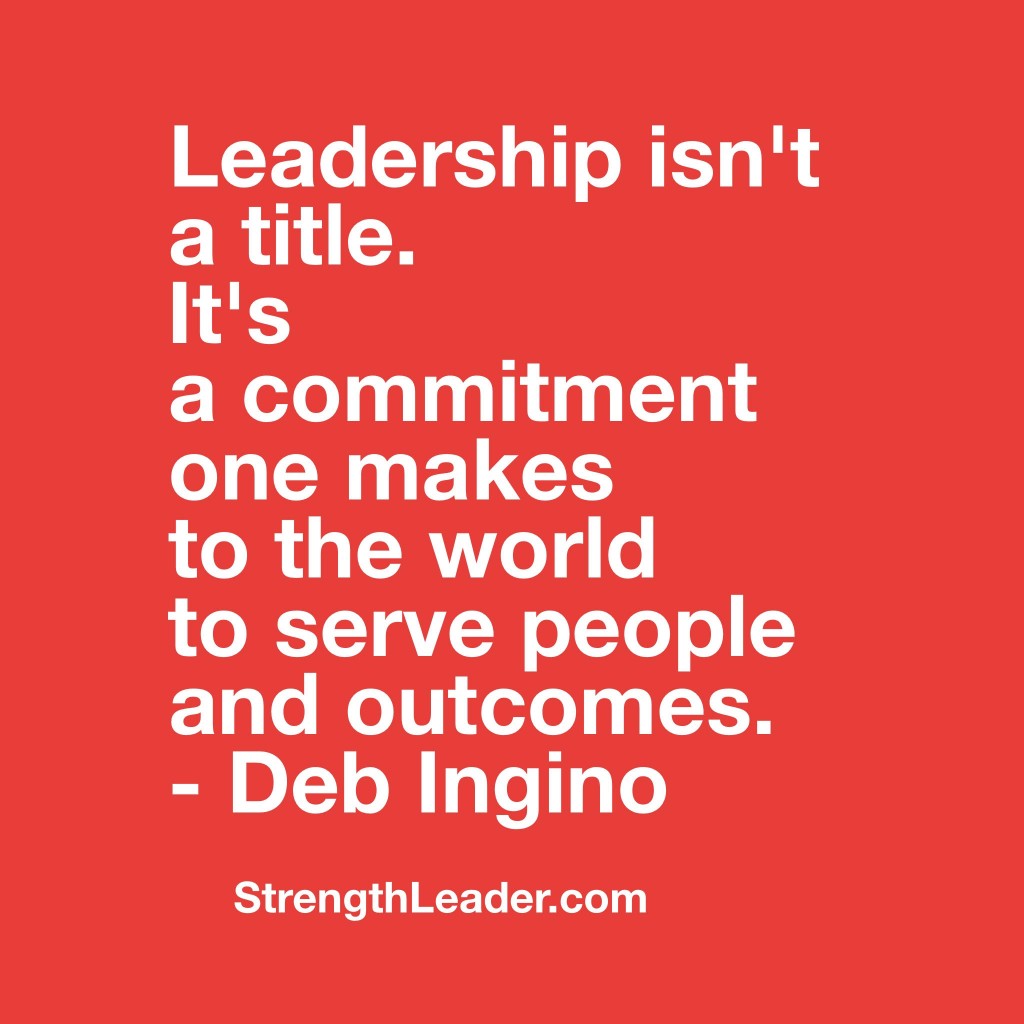 Leadership isn’t a title.  It’s a commitment one makes to the world to serve people and outcomes. – Deb Ingino